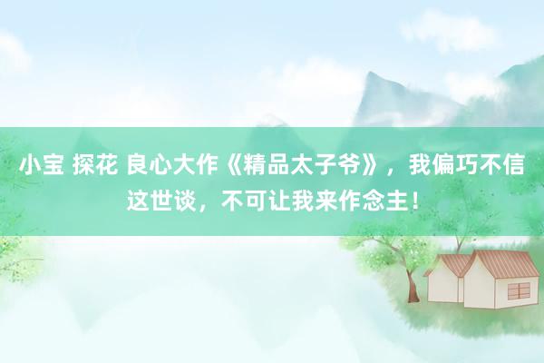 小宝 探花 良心大作《精品太子爷》,我偏巧不信这世谈,不可让我来作念主!