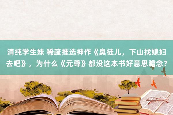清纯学生妹 稀疏推选神作《臭徒儿,下山找媳妇去吧》,为什么《元尊》都没这本书好意思瞻念?