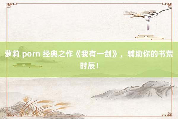 萝莉 porn 经典之作《我有一剑》,辅助你的书荒时辰!