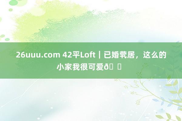 26uuu.com 42平Loft｜已婚茕居，这么的小家我很可爱🏠