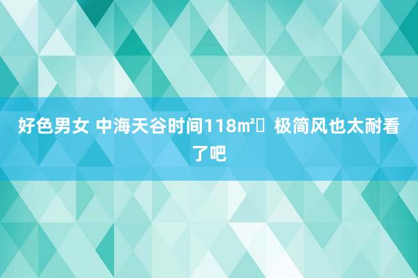 好色男女 中海天谷时间118㎡❤极简风也太耐看了吧