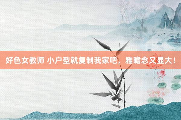 好色女教师 小户型就复制我家吧,雅瞻念又显大!
