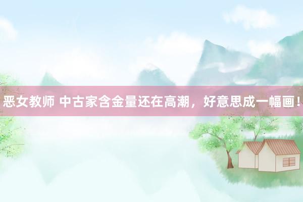 恶女教师 中古家含金量还在高潮,好意思成一幅画!