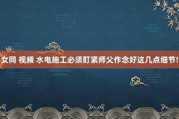 女同 视频 水电施工必须盯紧师父作念好这几点细节!