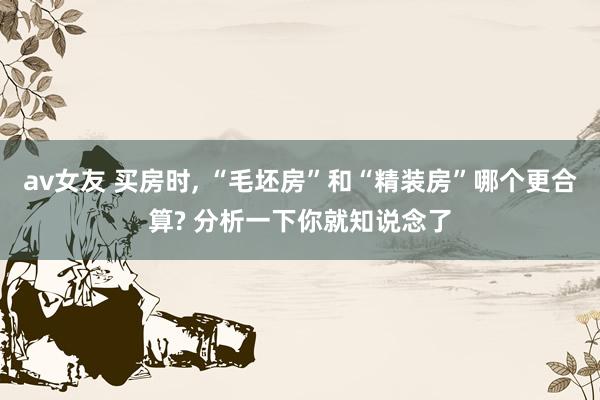 av女友 买房时, “毛坯房”和“精装房”哪个更合算? 分析一下你就知说念了