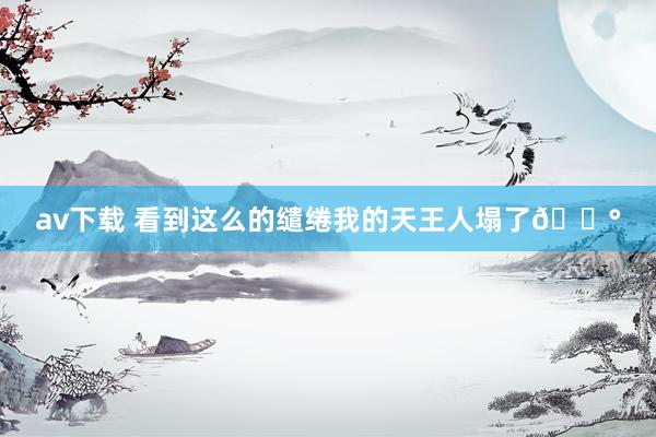 av下载 看到这么的缱绻我的天王人塌了😰