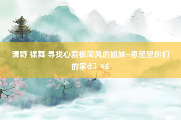 清野 裸舞 寻找心爱极简风的姐妹~思望望你们的家🤣