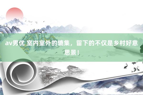 av男优 室内室外的辘集，留下的不仅是乡村好意思景！