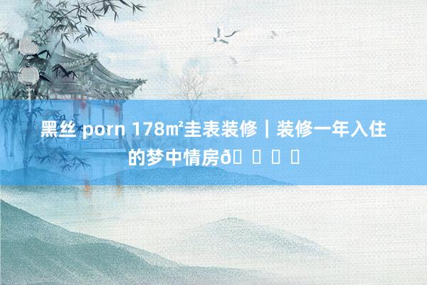 黑丝 porn 178㎡圭表装修｜装修一年入住的梦中情房🏘️