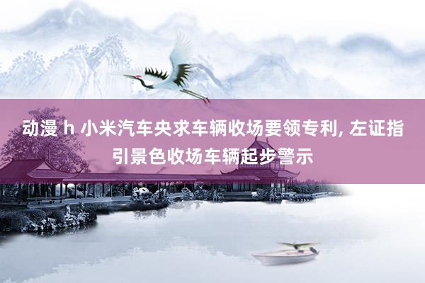 动漫 h 小米汽车央求车辆收场要领专利, 左证指引景色收场车辆起步警示