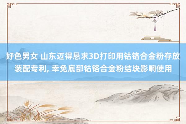 好色男女 山东迈得恳求3D打印用钴铬合金粉存放装配专利, 幸免底部钴铬合金粉结块影响使用