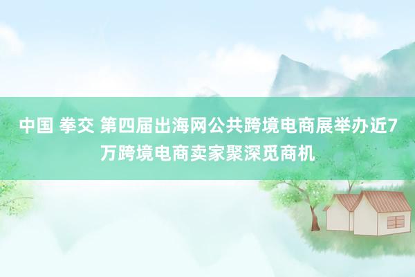 中国 拳交 第四届出海网公共跨境电商展举办近7万跨境电商卖家聚深觅商机