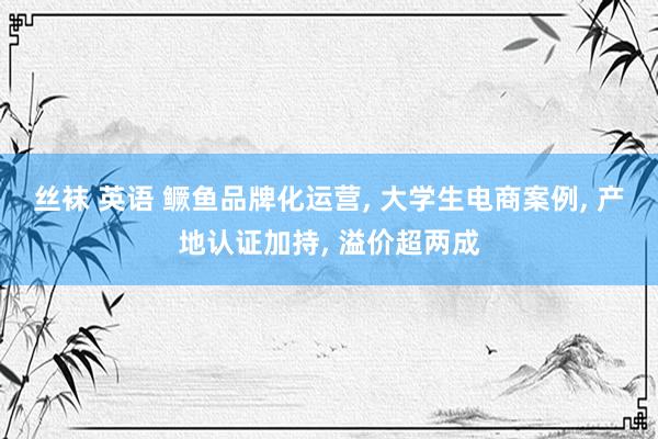 丝袜 英语 鳜鱼品牌化运营, 大学生电商案例, 产地认证加持, 溢价超两成