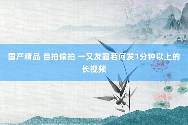 国产精品 自拍偷拍 一又友圈若何发1分钟以上的长视频