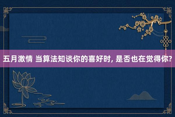 五月激情 当算法知谈你的喜好时, 是否也在觉得你?