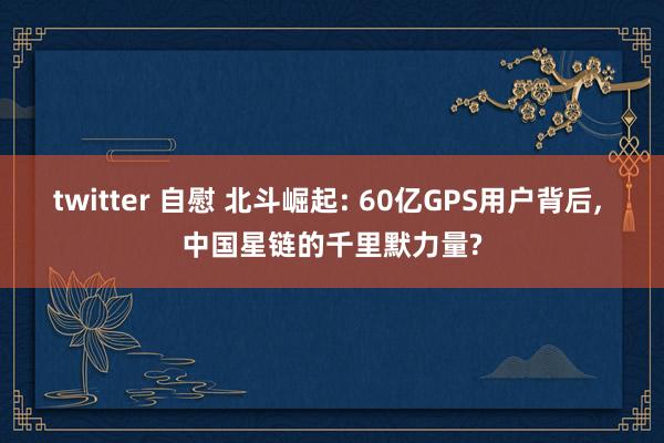 twitter 自慰 北斗崛起: 60亿GPS用户背后, 中国星链的千里默力量?