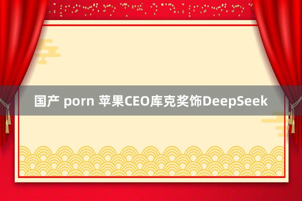 国产 porn 苹果CEO库克奖饰DeepSeek