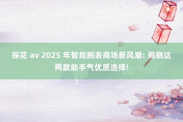 探花 av 2025 年智能腕表商场新风潮: 揭晓这两款能手气优质选择!