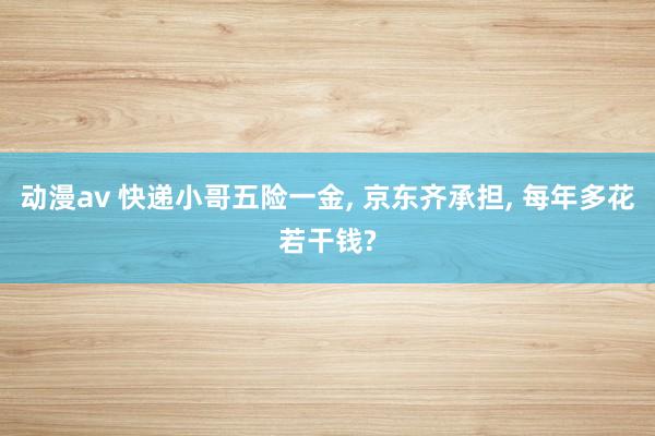 动漫av 快递小哥五险一金, 京东齐承担, 每年多花若干钱?