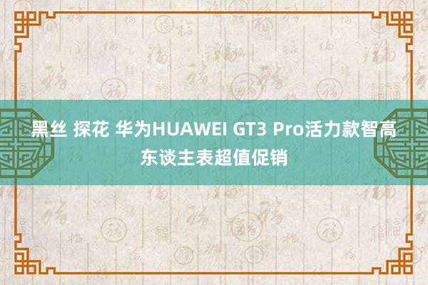 黑丝 探花 华为HUAWEI GT3 Pro活力款智高东谈主表超值促销