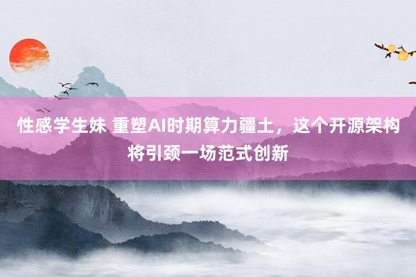 性感学生妹 重塑AI时期算力疆土,这个开源架构将引颈一场范式创新