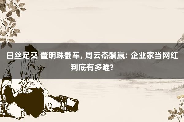 白丝足交 董明珠翻车, 周云杰躺赢: 企业家当网红到底有多难?
