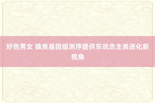 好色男女 猿类基因组测序提供东说念主类进化新视角