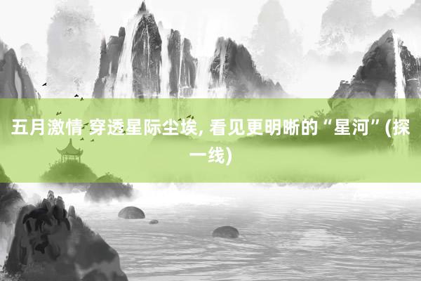 五月激情 穿透星际尘埃, 看见更明晰的“星河”(探一线)