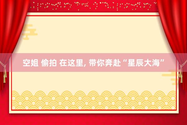 空姐 偷拍 在这里, 带你奔赴“星辰大海”