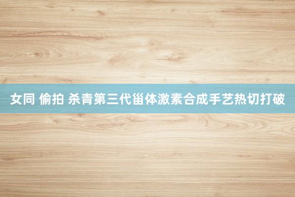 女同 偷拍 杀青第三代甾体激素合成手艺热切打破