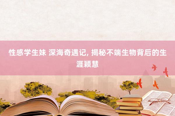 性感学生妹 深海奇遇记, 揭秘不端生物背后的生涯颖慧