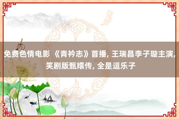 免费色情电影 《青衿志》首播, 王瑞昌李子璇主演, 笑剧版甄嬛传, 全是逗乐子