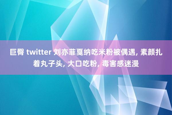 巨臀 twitter 刘亦菲戛纳吃米粉被偶遇, 素颜扎着丸子头, 大口吃粉, 毒害感迷漫