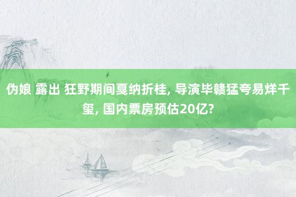 伪娘 露出 狂野期间戛纳折桂, 导演毕赣猛夸易烊千玺, 国内票房预估20亿?