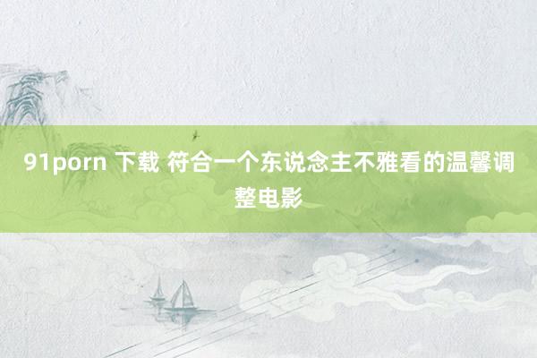 91porn 下载 符合一个东说念主不雅看的温馨调整电影