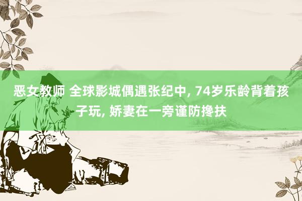 恶女教师 全球影城偶遇张纪中, 74岁乐龄背着孩子玩, 娇妻在一旁谨防搀扶
