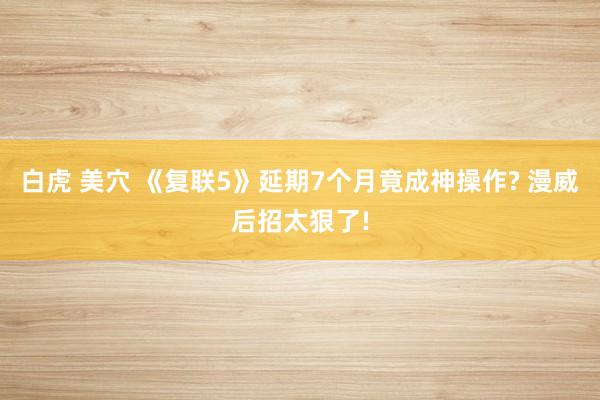 白虎 美穴 《复联5》延期7个月竟成神操作? 漫威后招太狠了!