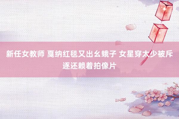 新任女教师 戛纳红毯又出幺蛾子 女星穿太少被斥逐还赖着拍像片