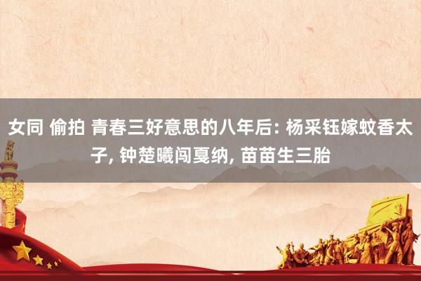 女同 偷拍 青春三好意思的八年后: 杨采钰嫁蚊香太子, 钟楚曦闯戛纳, 苗苗生三胎