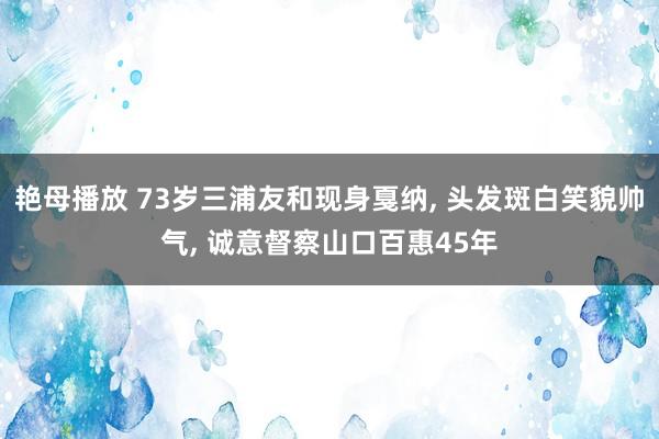艳母播放 73岁三浦友和现身戛纳, 头发斑白笑貌帅气, 诚意督察山口百惠45年