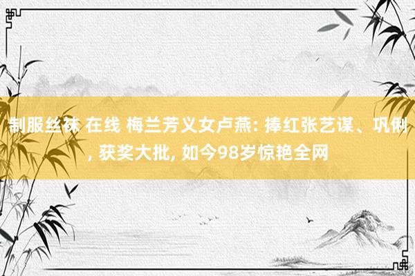 制服丝袜 在线 梅兰芳义女卢燕: 捧红张艺谋、巩俐, 获奖大批, 如今98岁惊艳全网