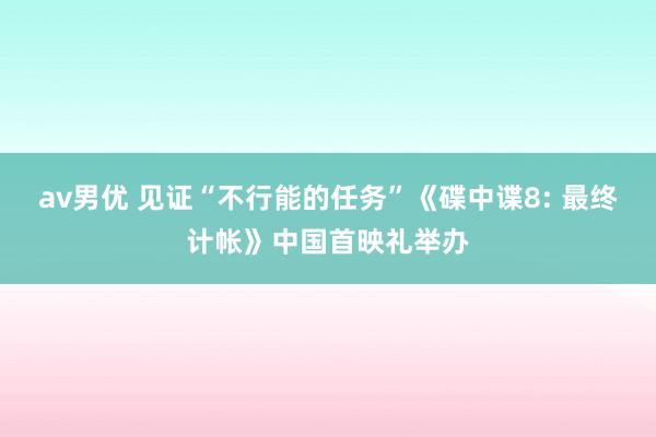 av男优 见证“不行能的任务”《碟中谍8: 最终计帐》中国首映礼举办