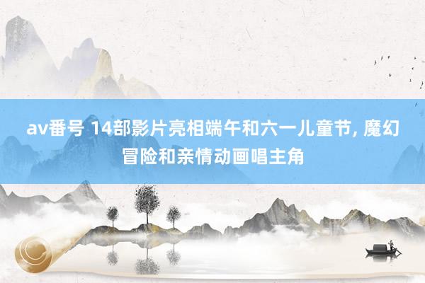 av番号 14部影片亮相端午和六一儿童节, 魔幻冒险和亲情动画唱主角