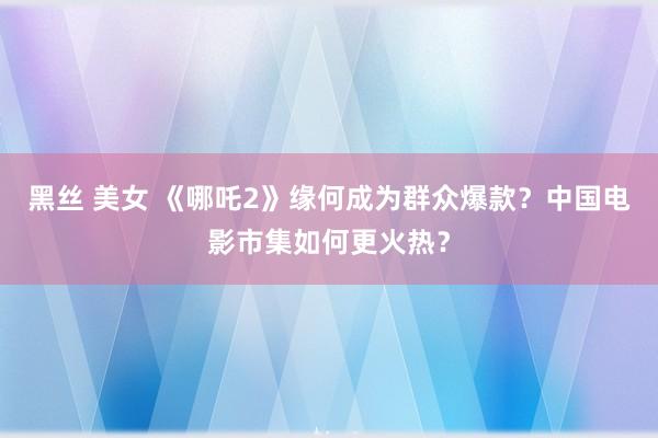 黑丝 美女 《哪吒2》缘何成为群众爆款？中国电影市集如何更火热？