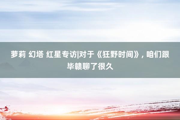 萝莉 幻塔 红星专访|对于《狂野时间》, 咱们跟毕赣聊了很久
