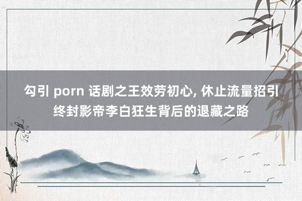 勾引 porn 话剧之王效劳初心, 休止流量招引终封影帝李白狂生背后的退藏之路