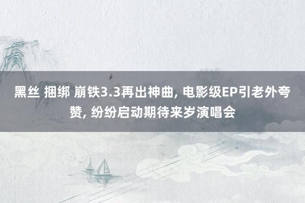 黑丝 捆绑 崩铁3.3再出神曲, 电影级EP引老外夸赞, 纷纷启动期待来岁演唱会
