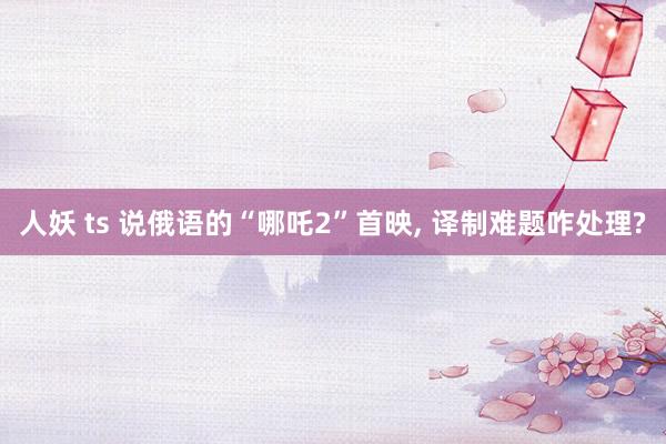 人妖 ts 说俄语的“哪吒2”首映, 译制难题咋处理?
