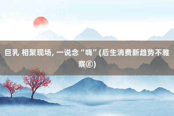 巨乳 相聚现场, 一说念“嗨”(后生消费新趋势不雅察⑧)