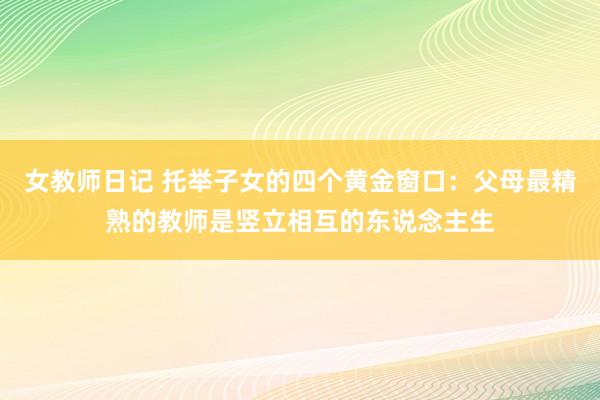 女教师日记 托举子女的四个黄金窗口：父母最精熟的教师是竖立相互的东说念主生